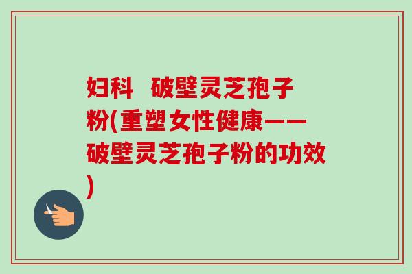 妇科  破壁灵芝孢子粉(重塑女性健康——破壁灵芝孢子粉的功效)