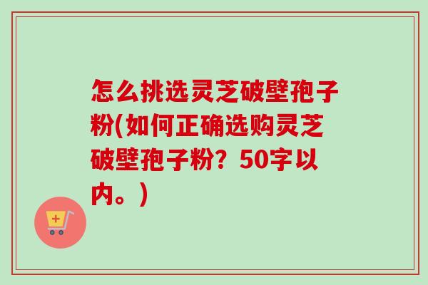 怎么挑选灵芝破壁孢子粉，如何正确选购灵芝破壁孢子粉？