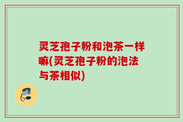 灵芝孢子粉和泡茶一样嘛(灵芝孢子粉的泡法与茶相似)