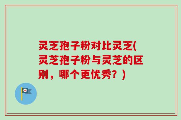 灵芝孢子粉对比灵芝(灵芝孢子粉与灵芝的区别，哪个更优秀？)