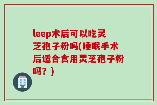 leep术后可以吃灵芝孢子粉吗(手术后适合食用灵芝孢子粉吗?) leep术后可以吃灵芝孢子粉吗(手术后适合食用灵芝孢子粉吗?)