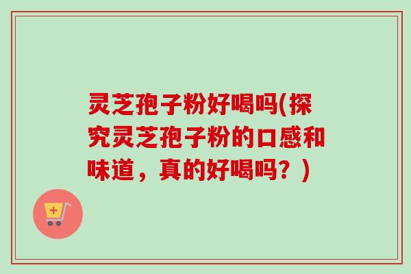 灵芝孢子粉好喝吗(探究灵芝孢子粉的口感和味道，真的好喝吗？)
