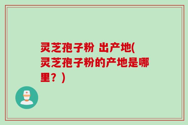 灵芝孢子粉 出产地(灵芝孢子粉的产地是哪里？)