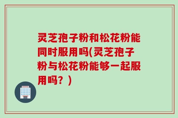 灵芝孢子粉和松花粉能同时服用吗(灵芝孢子粉与松花粉能够一起服用吗？)