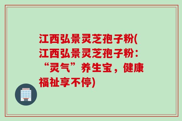 江西弘景灵芝孢子粉(江西弘景灵芝孢子粉：“灵气”养生宝，健康福祉享不停)