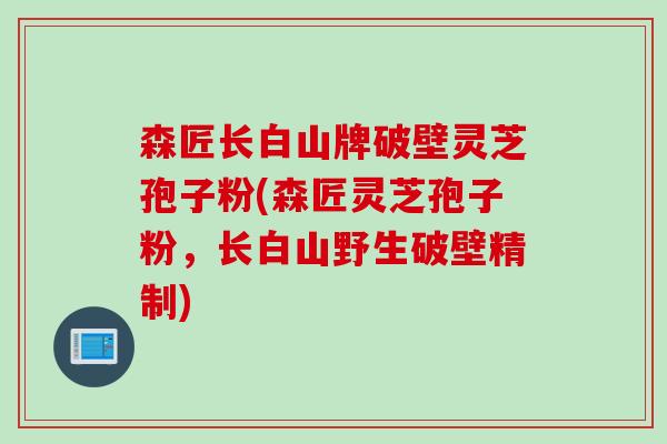 森匠长白山牌破壁灵芝孢子粉(森匠灵芝孢子粉，长白山野生破壁精制)