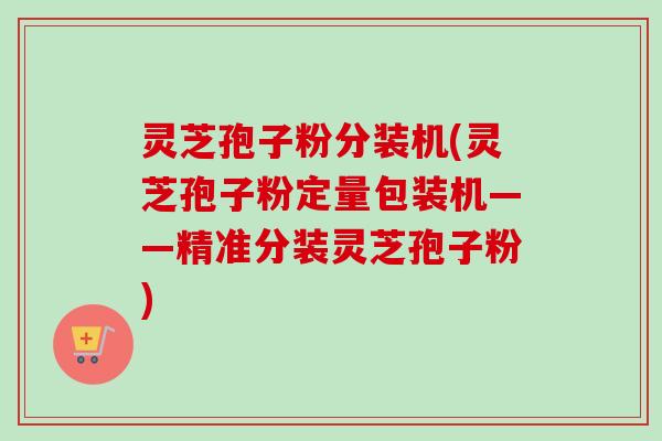 灵芝孢子粉分装机(灵芝孢子粉定量包装机——精准分装灵芝孢子粉)