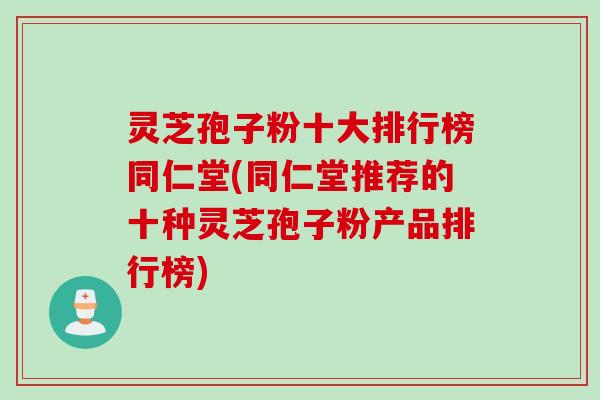 灵芝孢子粉十大排行榜同仁堂(同仁堂推荐的十种灵芝孢子粉产品排行榜)