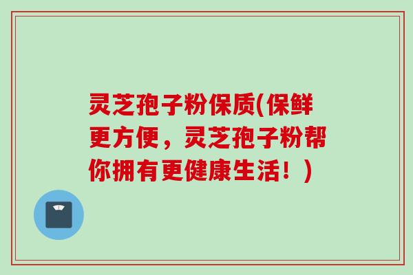 灵芝孢子粉保质(保鲜更方便，灵芝孢子粉帮你拥有更健康生活！)