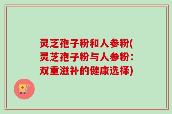 灵芝孢子粉和人参粉(灵芝孢子粉与人参粉：双重滋补的健康选择)