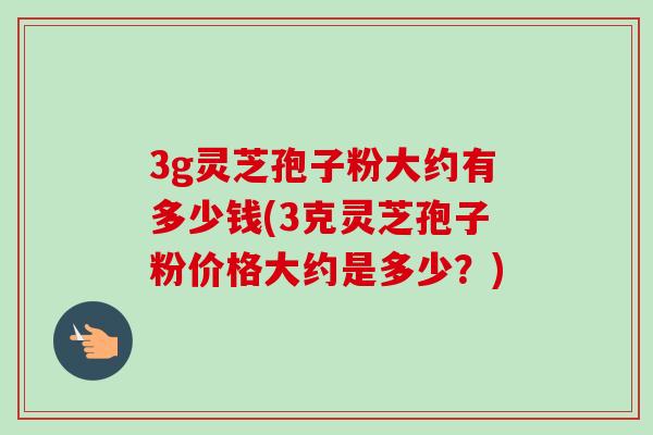 3g灵芝孢子粉大约有多少钱(3克灵芝孢子粉价格大约是多少？)