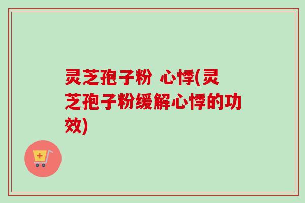 灵芝孢子粉 心悸(灵芝孢子粉缓解心悸的功效)