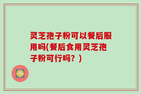灵芝孢子粉可以餐后服用吗(餐后食用灵芝孢子粉可行吗？)