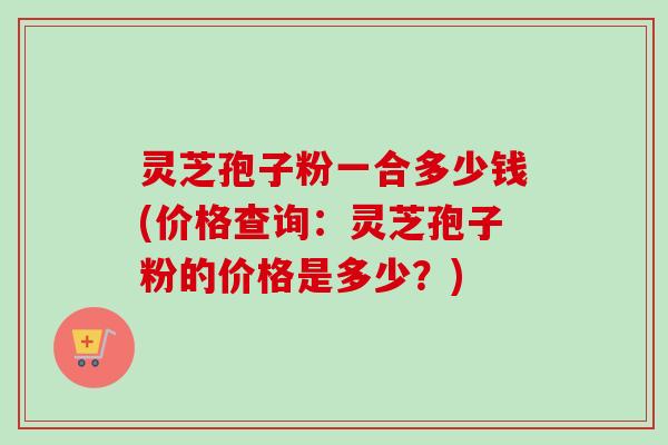 灵芝孢子粉一合多少钱(价格查询：灵芝孢子粉的价格是多少？)