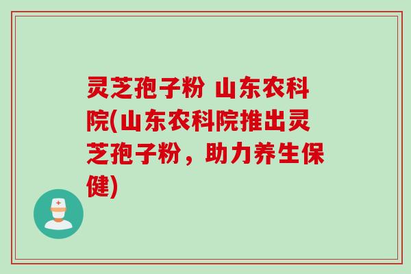 灵芝孢子粉 山东农科院(山东农科院推出灵芝孢子粉，助力养生保健)