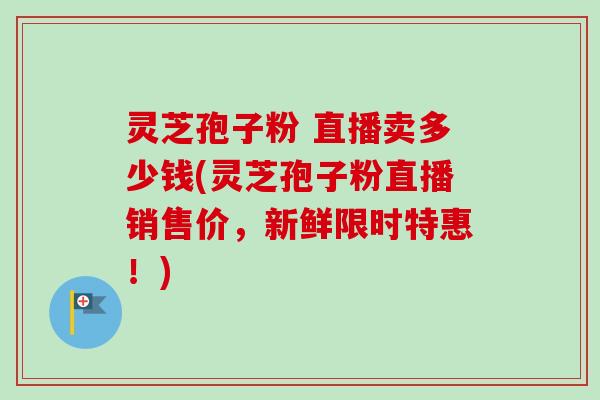 灵芝孢子粉 直播卖多少钱(灵芝孢子粉直播销售价，新鲜限时特惠！)