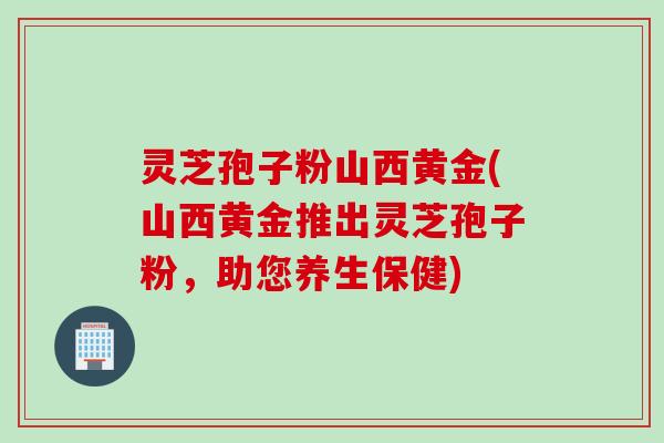 灵芝孢子粉山西黄金(山西黄金推出灵芝孢子粉，助您养生保健)