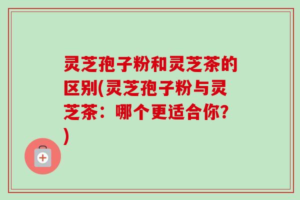 灵芝孢子粉和灵芝茶的区别(灵芝孢子粉与灵芝茶：哪个更适合你？)