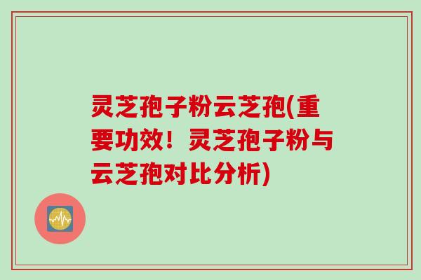 灵芝孢子粉云芝孢(重要功效！灵芝孢子粉与云芝孢对比分析)