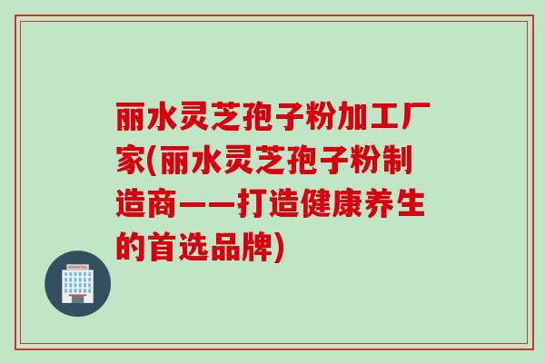 丽水灵芝孢子粉加工厂家(丽水灵芝孢子粉制造商——打造健康养生的首选品牌)