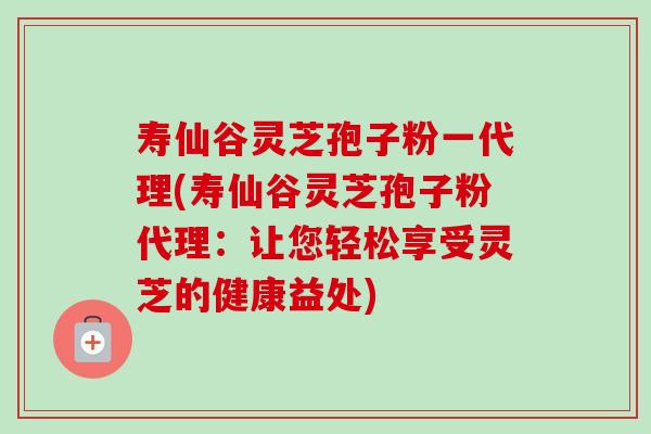 寿仙谷灵芝孢子粉一代理(寿仙谷灵芝孢子粉代理：让您轻松享受灵芝的健康益处)