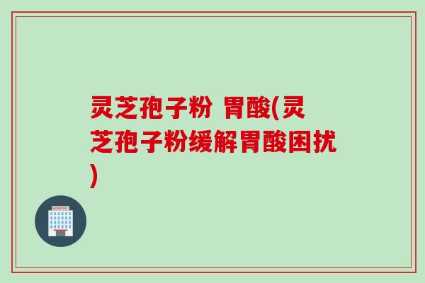 灵芝孢子粉 胃酸(灵芝孢子粉缓解胃酸困扰)