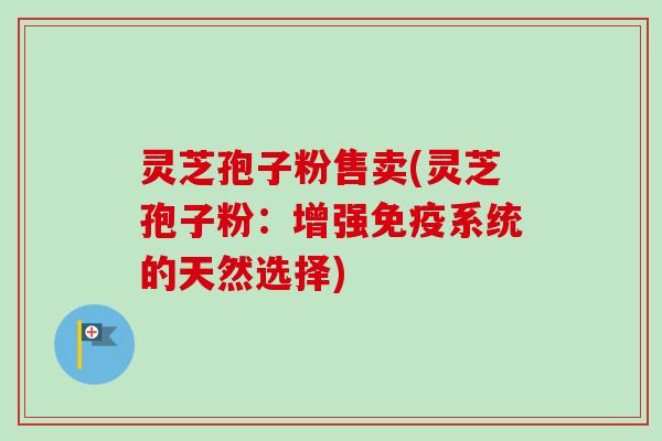 灵芝孢子粉售卖(灵芝孢子粉：增强免疫系统的天然选择)