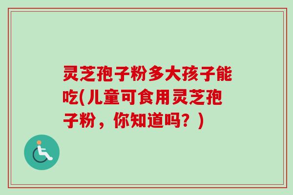 灵芝孢子粉多大孩子能吃(儿童可食用灵芝孢子粉,你知道吗?) 灵芝孢子粉多大孩子能吃(儿童可食用灵芝孢子粉,你知道吗?)