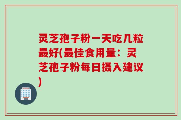 灵芝孢子粉一天吃几粒最好(最佳食用量：灵芝孢子粉每日摄入建议)