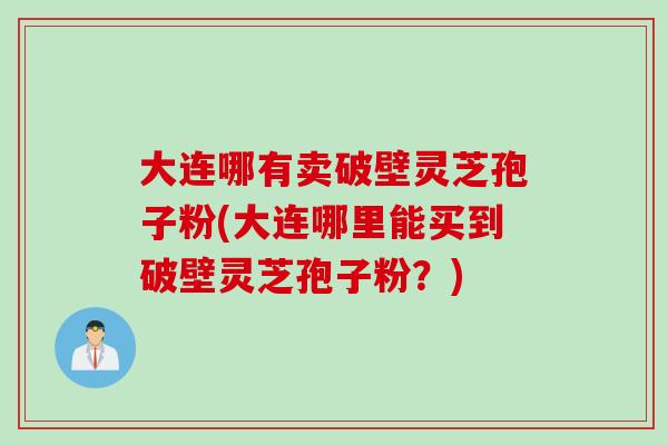 大连哪有卖破壁灵芝孢子粉(大连哪里能买到破壁灵芝孢子粉？)