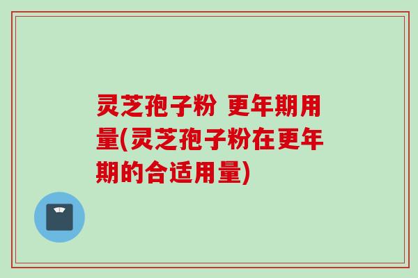 灵芝孢子粉 更年期用量(灵芝孢子粉在更年期的合适用量)