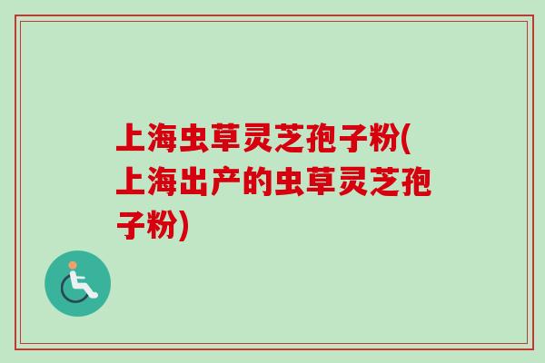 上海虫草灵芝孢子粉(上海出产的虫草灵芝孢子粉)