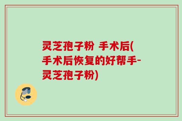 灵芝孢子粉 手术后(手术后恢复的好帮手-灵芝孢子粉)