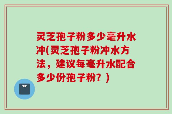 灵芝孢子粉多少毫升水冲(灵芝孢子粉冲水方法，建议每毫升水配合多少份孢子粉？)