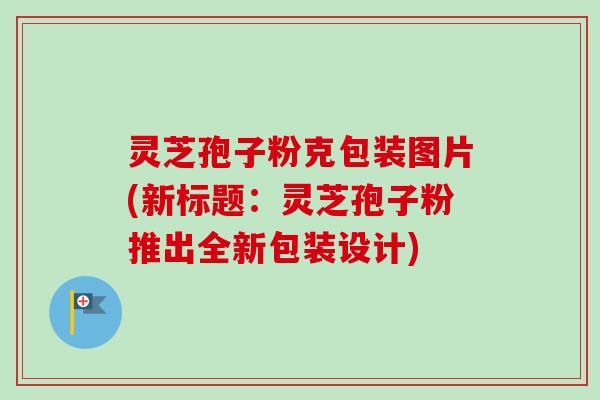 灵芝孢子粉克包装图片(新标题：灵芝孢子粉推出全新包装设计)