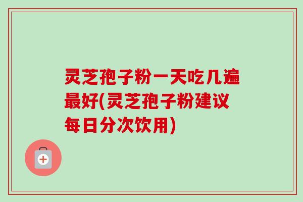 灵芝孢子粉一天吃几遍最好(灵芝孢子粉建议每日分次饮用)