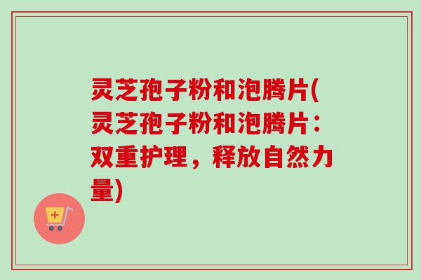 灵芝孢子粉和泡腾片(灵芝孢子粉和泡腾片：双重护理，释放自然力量)
