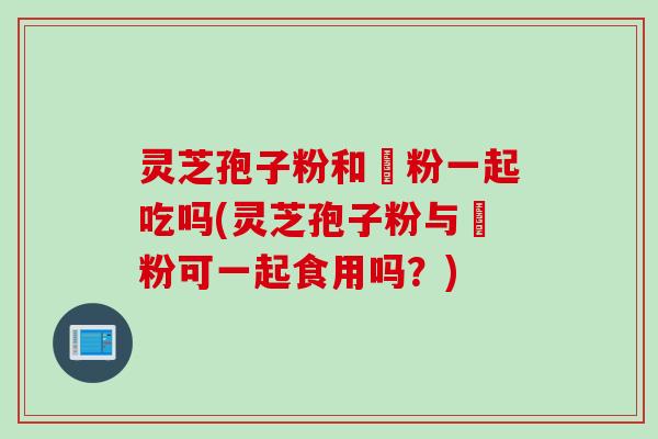 灵芝孢子粉和邚粉一起吃吗(灵芝孢子粉与邚粉可一起食用吗？)