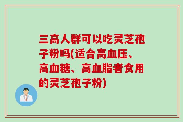 三高人群可以吃灵芝孢子粉吗(适合高血压、高血糖、高血脂者食用的灵芝孢子粉)
