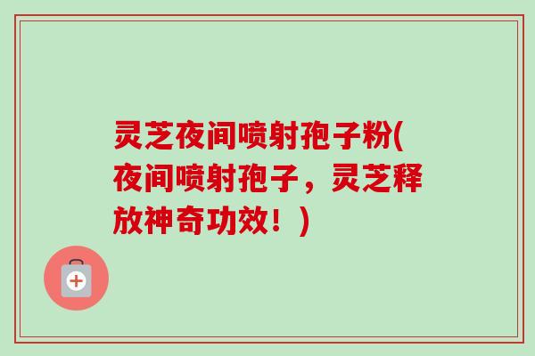 灵芝夜间喷射孢子粉(夜间喷射孢子，灵芝释放神奇功效！)