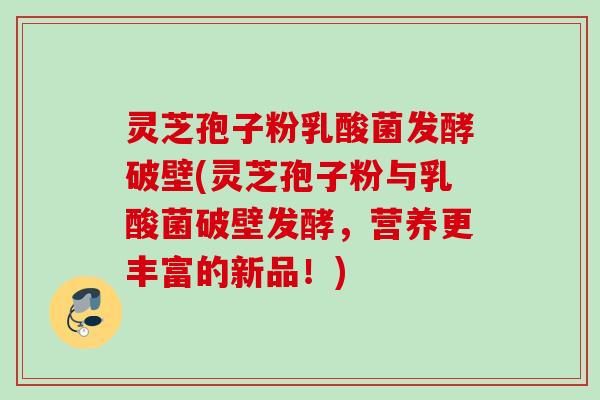 灵芝孢子粉乳酸菌发酵破壁(灵芝孢子粉与乳酸菌破壁发酵，营养更丰富的新品！)
