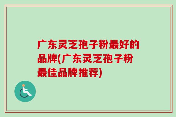 广东灵芝孢子粉好的品牌(广东灵芝孢子粉佳品牌推荐) 广东灵芝孢子粉好的品牌(广东灵芝孢子粉佳品牌推荐)