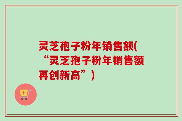 灵芝孢子粉年销售额(“灵芝孢子粉年销售额再创新高”) 灵芝孢子粉年销售额(“灵芝孢子粉年销售额再创新高”)