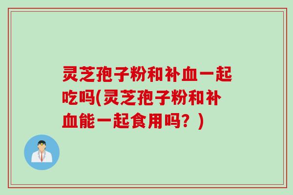 灵芝孢子粉和补血一起吃吗(灵芝孢子粉和补血能一起食用吗？)