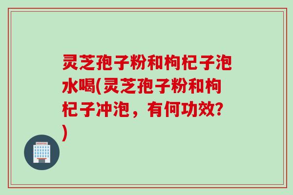 灵芝孢子粉和枸杞子泡水喝(灵芝孢子粉和枸杞子冲泡，有何功效？)