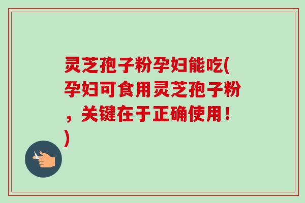 灵芝孢子粉孕妇能吃(孕妇可食用灵芝孢子粉，关键在于正确使用！)