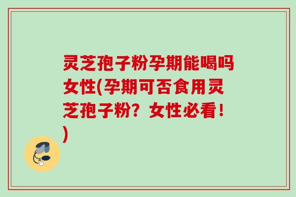 灵芝孢子粉孕期能喝吗女性(孕期可否食用灵芝孢子粉?女性必看!) 灵芝孢子粉孕期能喝吗女性(孕期可否食用灵芝孢子粉?女性必看!)