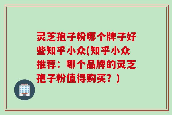 灵芝孢子粉哪个牌子好些知乎小众(知乎小众推荐：哪个品牌的灵芝孢子粉值得购买？)