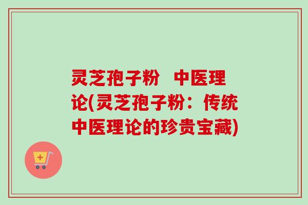 灵芝孢子粉  中医理论(灵芝孢子粉：传统中医理论的珍贵宝藏)