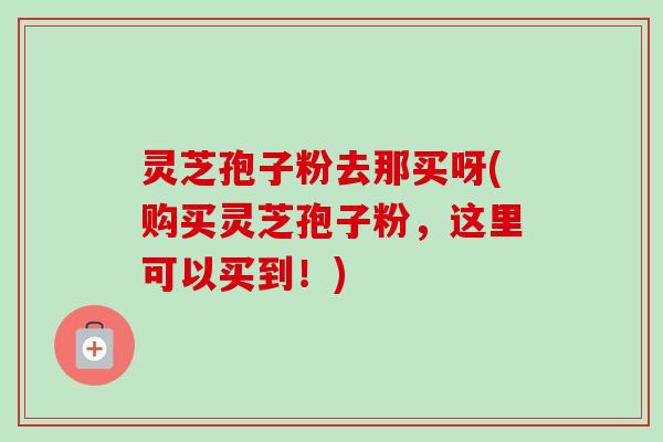 灵芝孢子粉去那买呀(购买灵芝孢子粉，这里可以买到！)